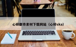 内江心碎都市素材下载网站（心碎ska）